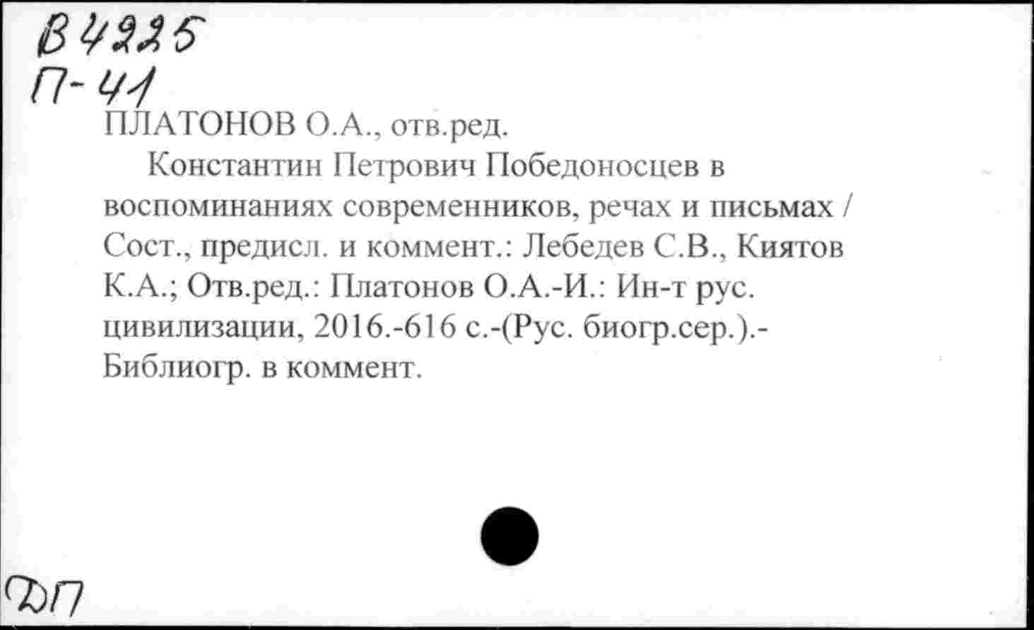 ﻿№5
П-Щ
ПЛАТОНОВ О.А., отв.ред.
Константин Петрович Победоносцев в воспоминаниях современников, речах и письмах / Сост., предисл. и коммент.: Лебедев С.В., Киятов К.А.; Отв.ред.: Платонов О.А.-И.: Ин-т рус. цивилизации, 2016.-616 с.-(Рус. биогр.сер.).-Библиогр. в коммент.
СО/7